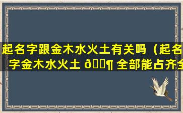 起名字跟金木水火土有关吗（起名字金木水火土 🐶 全部能占齐全吗）